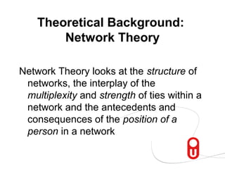 Theoretical Background:
        Network Theory

Network Theory looks at the structure of
 networks, the interplay of the
 multiplexity and strength of ties within a
 network and the antecedents and
 consequences of the position of a
 person in a network
 