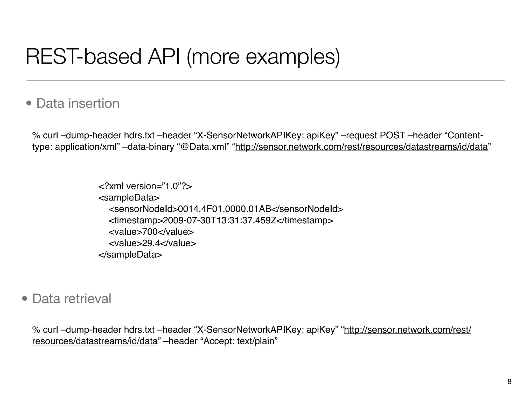 REST-based API (more examples)

• Data insertion

 % curl –dump-header hdrs.txt –header “X-SensorNetworkAPIKey: apiKey” –request POST –header “Content-
 type: application/xml” –data-binary “@Data.xml” “http://sensor.network.com/rest/resources/datastreams/id/data”



                <?xml version=”1.0”?>
                <sampleData>
                  <sensorNodeId>0014.4F01.0000.01AB</sensorNodeId>
                  <timestamp>2009-07-30T13:31:37.459Z</timestamp>
                  <value>700</value>
                  <value>29.4</value>
                </sampleData>



• Data retrieval

 % curl –dump-header hdrs.txt –header “X-SensorNetworkAPIKey: apiKey” “http://sensor.network.com/rest/
 resources/datastreams/id/data” –header “Accept: text/plain”



                                                                                                                  8
 