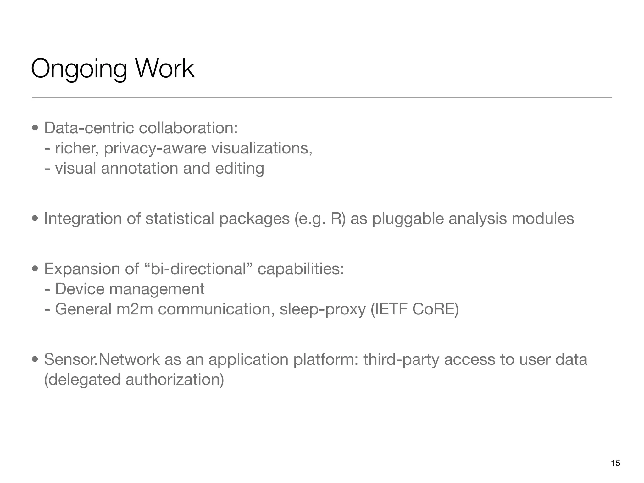 Ongoing Work

• Data-centric collaboration:
  - richer, privacy-aware visualizations,
  - visual annotation and editing


• Integration of statistical packages (e.g. R) as pluggable analysis modules


• Expansion of “bi-directional” capabilities:
  - Device management
  - General m2m communication, sleep-proxy (IETF CoRE)


• Sensor.Network as an application platform: third-party access to user data
  (delegated authorization)



                                                                               15
 