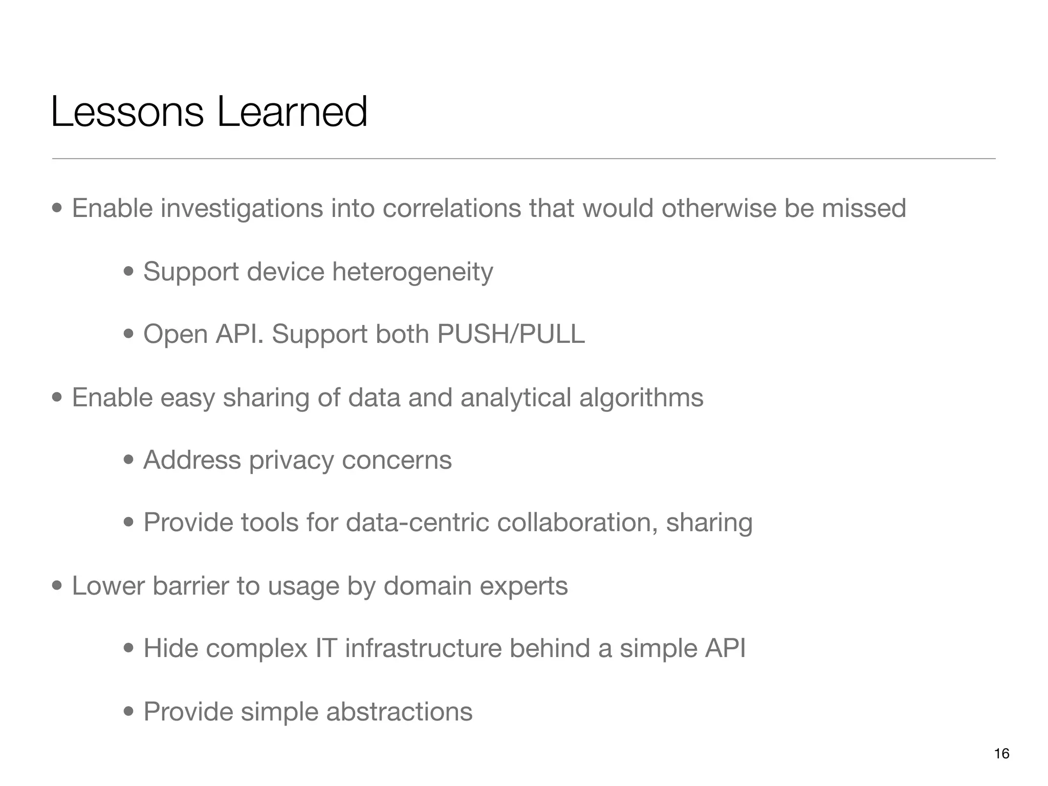 Lessons Learned

• Enable investigations into correlations that would otherwise be missed

      • Support device heterogeneity

      • Open API. Support both PUSH/PULL

• Enable easy sharing of data and analytical algorithms

      • Address privacy concerns

      • Provide tools for data-centric collaboration, sharing

• Lower barrier to usage by domain experts

      • Hide complex IT infrastructure behind a simple API

      • Provide simple abstractions
                                                                           16
 