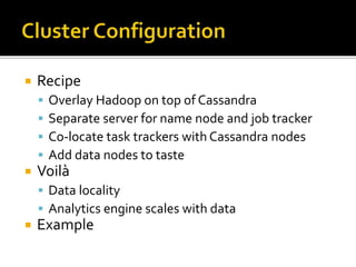  Recipe
 Overlay Hadoop on top of Cassandra
 Separate server for name node and job tracker
 Co-locate task trackers with Cassandra nodes
 Add data nodes to taste
 Voilà
 Data locality
 Analytics engine scales with data
 Example
 