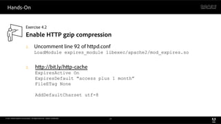 Hands-On


                            Exercise 4.2
                            Enable HTTP gzip compression
                            1.         Uncomment line 92 of h pd.conf
                                       LoadModule expires_module libexec/apache2/mod_expires.so


                            2.           h p://bit.ly/h p-cache
                                         ExpiresActive On
                                         ExpiresDefault "access plus 1 month”
                                         FileETag None

                                         AddDefaultCharset utf-8



© 2011 Adobe Systems Incorporated. All Rights Reserved. Adobe Con dential.   24
 