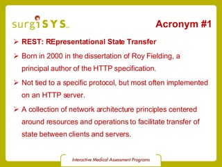 Acronym #1 REST: REpresentational State Transfer Born in 2000 in the dissertation of Roy Fielding, a principal author of the HTTP specification. Not tied to a specific protocol, but most often implemented on an HTTP server. A collection of network architecture principles centered around resources and operations to facilitate transfer of state between clients and servers. 