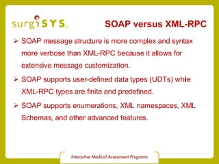 SOAP versus XML-RPC  SOAP message structure is more complex and syntax more verbose than XML-RPC because it allows for extensive message customization. SOAP supports user-defined data types (UDTs) while XML-RPC types are finite and predefined. SOAP supports enumerations, XML namespaces, XML Schemas, and other advanced features. 