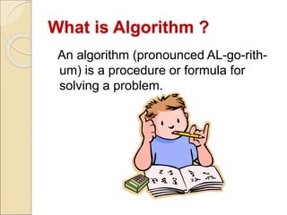 What is Algorithm ? 
An algorithm (pronounced AL-go-rith-um) 
is a procedure or formula for 
solving a problem. 
 