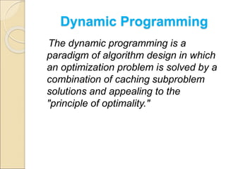 Dynamic Programming 
The dynamic programming is a 
paradigm of algorithm design in which 
an optimization problem is solved by a 
combination of caching subproblem 
solutions and appealing to the 
"principle of optimality." 
 