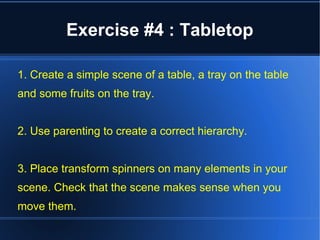 Exercise #4 : Tabletop 
1. Create a simple scene of a table, a tray on the table 
and some fruits on the tray. 
2. Use parenting to create a correct hierarchy. 
3. Place transform spinners on many elements in your 
scene. Check that the scene makes sense when you 
move them. 
 