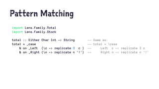 Pattern Matching
import Lens.Family.Total
import Lens.Family.Stock
total :: Either Char Int -> String -- Same as:
total = _case -- total = case
& on _Left (c -> replicate 3 c ) -- Left c -> replicate 3 c
& on _Right (n -> replicate n '!') -- Right n -> replicate n '!'
 