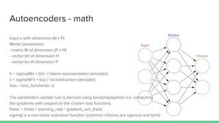 Autoencoders - math
Input x with dimension (N x P)
Model parameters:
- matrix W of dimension (P x H)
- vector bh of dimension H
- vector bv of dimension P
h = sigma(Wx + bh) // latent representation (encoder)
z = sigma(W’h + bv) // reconstruction (decoder)
loss = loss_function(x, z)
The parameters update rule is derived using backpropagation (i.e. computing
the gradients with respect to the chosen loss function).
theta’ = theta + learning_rate * gradient_wrt_theta
sigma() is a non-linear activation function (common choices are sigmoid and tanh)
 