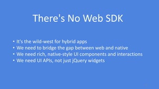 12
• It's the wild-west for hybrid apps
• We need to bridge the gap between web and native
• We need rich, native-style UI components and interactions
• We need UI APIs, not just jQuery widgets
There's No Web SDK
 