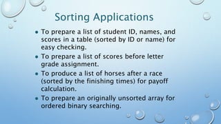 Sorting Applications
 To prepare a list of student ID, names, and
scores in a table (sorted by ID or name) for
easy checking.
 To prepare a list of scores before letter
grade assignment.
 To produce a list of horses after a race
(sorted by the finishing times) for payoff
calculation.
 To prepare an originally unsorted array for
ordered binary searching.
 