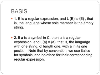 BASIS
 1. E is a regular expression, and L (E) is {E) , that
is, the language whose sole member is the empty
string.
 2. If a is a symbol in C, then a is a regular
expression, and L(a) = {a), that is, the language
with one string, of length one, with a in its one
position. Note that by convention, we use italics
for symbols, and boldface for their corresponding
regular expression.
 
