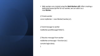• Web workers are created using the Web Workers API. After creating a
dedicated Javascriptfile for our worker, we can add it as a
new Worker.
// Create worker
const myWorker = new Worker('worker.js');
// Send message to worker
myWorker.postMessage('Hello!');
// Receive message from worker
myWorker.onmessage = function (e) {
console.log(e.data);
}
 