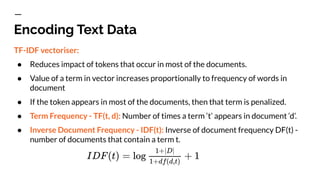 Encoding Text Data
TF-IDF vectoriser:
● Reduces impact of tokens that occur in most of the documents.
● Value of a term in vector increases proportionally to frequency of words in
document
● If the token appears in most of the documents, then that term is penalized.
● Term Frequency - TF(t, d): Number of times a term ‘t’ appears in document ‘d’.
● Inverse Document Frequency - IDF(t): Inverse of document frequency DF(t) -
number of documents that contain a term t.
 