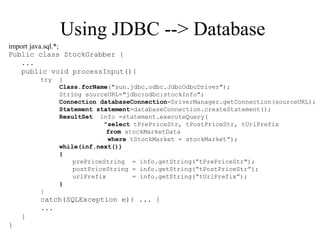 Using JDBC --> Database
import java.sql.*;
Public class StockGrabber {
...
public void processInput(){
try {
Class.forName("sun.jdbc.odbc.JdbcOdbcDriver");
String sourceURL="jdbc:odbc:stockInfo";
Connection databaseConnection=DriverManager.getConnection(sourceURL);
Statement statement=databaseConnection.createStatement();
ResultSet info =statement.executeQuery(
"select tPrePriceStr, tPostPriceStr, tUrlPrefix
from stockMarketData
where tStockMarket = stockMarket”);
while(inf.next())
{
prePriceString = info.getString(”tPrePriceStr");
postPriceString = info.getString(“tPostPriceStr”);
urlPrefix = info.getString(“tUrlPrefix”);
}
}
catch(SQLException e){ ... }
...
}
}
 