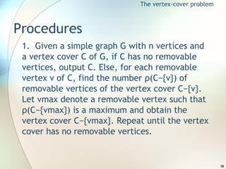 Procedures 1.  Given a simple graph G with n vertices and a vertex cover C of G, if C has no removable vertices, output C. Else, for each removable vertex v of C, find the number ρ(C−{v}) of removable vertices of the vertex cover C−{v}. Let vmax denote a removable vertex such that ρ(C−{vmax}) is a maximum and obtain the vertex cover C−{vmax}. Repeat until the vertex cover has no removable vertices. The vertex-cover problem 