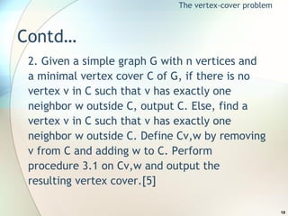 Contd… 2. Given a simple graph G with n vertices and a minimal vertex cover C of G, if there is no vertex v in C such that v has exactly one neighbor w outside C, output C. Else, find a vertex v in C such that v has exactly one neighbor w outside C. Define Cv,w by removing v from C and adding w to C. Perform procedure 3.1 on Cv,w and output the resulting vertex cover.[5] The vertex-cover problem 