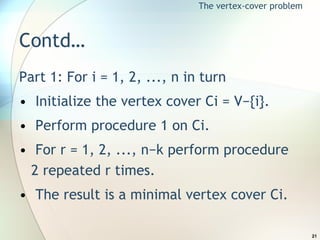 Contd… Part 1: For i = 1, 2, ..., n in turn Initialize the vertex cover Ci = V−{i}. Perform procedure 1 on Ci. For r = 1, 2, ..., n−k perform procedure 2 repeated r times. The result is a minimal vertex cover Ci. The vertex-cover problem 