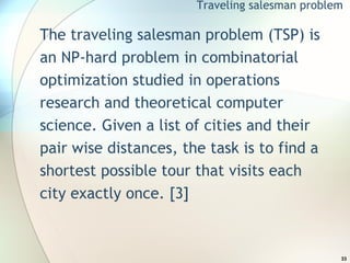 The traveling salesman problem (TSP) is an NP-hard problem in combinatorial optimization studied in operations research and theoretical computer science. Given a list of cities and their pair wise distances, the task is to find a shortest possible tour that visits each city exactly once. [3] Traveling salesman problem 