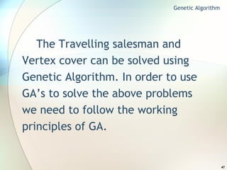 The Travelling salesman and Vertex cover can be solved using Genetic Algorithm. In order to use GA’s to solve the above problems we need to follow the working principles of GA. Genetic Algorithm 