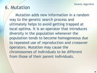 6. Mutation Mutation adds new information in a random way to the genetic search process and ultimately helps to avoid getting trapped at local optima. It is an operator that introduces diversity in the population whenever the population tends to become homogeneous due to repeated use of reproduction and crossover operators. Mutation may cause the chromosomes of individuals to be different from those of their parent individuals. Genetic Algorithm 