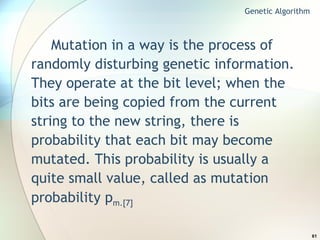 Mutation in a way is the process of randomly disturbing genetic information. They operate at the bit level; when the bits are being copied from the current string to the new string, there is probability that each bit may become mutated. This probability is usually a quite small value, called as mutation probability p m.[7] Genetic Algorithm 