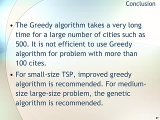 The Greedy algorithm takes a very long time for a large number of cities such as 500. It is not efficient to use Greedy algorithm for problem with more than 100 cites. For small-size TSP, improved greedy algorithm is recommended. For medium-size large-size problem, the genetic algorithm is recommended.  Conclusion 