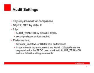 7
Audit Settings
• Key requirement for compliance
• 10gR2: OFF by default
• 11g:
• AUDIT_TRAIL=DB by default in DBCA
• security-relevant actions audited
• Performance:
• Set audit_trail=XML or OS for best performance
• In our informal lab environment, we found 1-2% performance
degradation for the TPCC benchmark with AUDIT_TRAIL=DB
and our default auditing statements
 