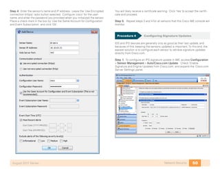 50Network SecurityAugust 2011 Series
Step 4: Enter the sensor’s name and IP address. Leave the ‘Use Encrypted
connection (https)’ radio button selected. Configure ‘cisco’ for the user-
name, and enter the password you provided when you initialized the sensor.
Place a check-mark in the box by ‘Use the Same Account for Configuration
and Event Subscription’, and click ‘OK’:
You will likely receive a certificate warning. Click ‘Yes’ to accept the certifi-
cate and proceed.
Step 5: Repeat steps 3 and 4 for all sensors that this Cisco IME console will
monitor.
Procedure 4	 Configuring Signature Updates
IDS and IPS devices are generally only as good as their last update, and
because of this, keeping the sensors updated is important. To this end, the
easiest solution is to configure each sensor to retrieve signature updates
directly from Cisco.com.
Step 1: To configure an IPS signature update in IME, access Configuration
> Sensor Management > Auto/Cisco.com Update. Check ‘Enable
Signature and Engine Updates from Cisco.com’, and expand the ‘Cisco.com
Server Settings’ panel.
 