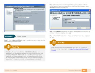 64Computing ResourcesAugust 2011 Series
Procedure 2	 Create UUIDs
Step 1: Click Create UUID Suffix Pool to add a Universally Unique Identifier
(UUID) suffix pool to the system.
A UUID suffix pool is a collection of SMBIOS UUIDs that are
available to be assigned to servers. The first number of digits that
constitute the prefix of the UUID are fixed. The remaining digits,
the UUID suffix, are variable. A UUID suffix pool avoids conflicts
by ensuring that these variable values are unique for each server
associated with a service profile that uses that particular pool.
Tech Tip
Step 2: Assign a name and description to the pool, as shown in the fol-
lowing figure. To use a UUID prefix which is derived from hardware, leave
derived selected in the Prefix box.
Step 3: Click Next to proceed to the step of defining the UUID Blocks to be
included in the pool, and then click Add.
Step 4: In the From field, enter a unique, randomized base value as a start-
ing point .
UUID generation tools compliant with RFC 4122 are available on
the Internet. For an example, see http://www.famkruithof.net/uuid/
uuidgen.
Tech Tip
 