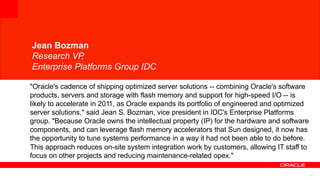 Jean Bozman
Research VP,
14
Enterprise Platforms Group IDC
"Oracle's cadence of shipping optimized server solutions -- combining Oracle's software
products, servers and storage with flash memory and support for high-speed I/O -- is
likely to accelerate in 2011, as Oracle expands its portfolio of engineered and optimized
server solutions," said Jean S. Bozman, vice president in IDC's Enterprise Platforms
group. "Because Oracle owns the intellectual property (IP) for the hardware and software
components, and can leverage flash memory accelerators that Sun designed, it now has
the opportunity to tune systems performance in a way it had not been able to do before.
This approach reduces on-site system integration work by customers, allowing IT staff to
focus on other projects and reducing maintenance-related opex."
 