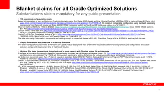Blanket claims for all Oracle Optimized Solutions
32
Substantiations slide is mandatory for any public presentation
• 1/2 operational and acquisition costs
Based on comparison of two architectures. Oracle configuration using Sun Blade 6000 chassis and one Ethernet Switched NEM 24p 10GE is captured (page 6 ) here: http://
www.oracle.com/technetwork/articles/systems-hardware-architecture/oo-soln-weblogic-11g-170238.pdf. To construct comparable configuration using standard networking
components from Cisco will require one Cisco 4900M 10GbE networking switch and two 8 port X2 cards plus cables. As of 4/15/2011:
Ethernet Switched NEM 24p 10GE is $13,500 (https://shop.sun.com/store/productsa/183cc81d-a3dd-11de-9d26-080020a9ed93?intcmp=soc) Cisco 4900M 10GbE switch is
$11,400 (http://www.cdw.com/shop/products/Cisco-Catalyst-4900M-switch-8-ports-managed-rack-mountable/1392267.aspx)
Cisco 8 port X2 cards is $5,000 (http://www.cdw.com/shop/products/Cisco-8-port-2-1-10-Gigabit-Ethernet-X2-half-card-expansion-module/1513755.aspx?enkwrd=ALLPROD
%3a|1513755|All%20Product%20Catalog). Need 2x. Total is $10,000
Cisco X2-10GB-CX4 Transceiver Module is $423 ( http://www.cdw.com/shop/products/Cisco-10GBASE-CX4-Module/855305.aspx?enkwrd=ALLPROD%3a|Cisco
%2520X2-10GB-CX4|All%20Product%20Catalog). Need 24x. Total is $10,152
The total price using Cicso switch, components and cabling enough to connect all blades is $31,500. Therefore, Oracle NEM at $13,500 is less than half the cost.
• Deploy faster/easier with lower risk of in-service downtime
Pre-tested configurations assembled at the factory will greatly reduce deployment risks and the time required to determine best practices and configurations for custom
solutions compared to deployment time of Optimized Solution.
• Achieve 2.5x faster transactional throughput and 3x more capacity with Oracle’s unique HA architectures
2.5x faster eCommerce throughput is based on internal testing published via the following whitepaper (page 29): http://www.oracle.com/technetwork/articles/systems-hardware-
architecture/oo-soln-weblogic-11g-170238.pdf .Comparison was done by adding Coherence tier versus running the same test without Coherence.
Up to 3x more concurrent users than HP claim is based on published Siebel CRM 8.0 Platform Sizing and Performance Program (PSPP) benchmark results as of 11/10/10.
Additional information: http://www.oracle.com/us/solutions/benchmark/apps-benchmark/index-166919.html
Oracle: 14,000 concurrent users with 1 x Sun SPARC Enterprise T5440 (4 x 1.4 GHz, 32 cores, 128GB RAM) Siebel CRM 8.0 SIA [20204] ENU, Sun Java System Web Server
6.1 SP8, Oracle 10g R2 V 10.2.0.3.0, Solaris 10 5/08. Full report: http://www.oracle.com/us/solutions/benchmark/apps-benchmark/siebel-8-14000-pspp-on-solaris-
twp-166395.pdf
HP: 4,700 concurrent users with 1 x BL685c; 4 cores, 2 Chip @ 2.66 GHz OPT; 4 GB RAM, Siebel CRM 8.0 SIA[20204] ENU; Microsoft IIS 6.0; Win 2003 EE 32-bit HT
Enabled 1 x BL685c; 8 cores, 4 Chip @ 3.00 GHz OPT; 32 GB RAM. Siebel CRM 8.0 SIA[20204] ENU; Oracle 10gR2 Database Client v10.2.0.2; Win 2003 EE 32-bit HT
Enabled 1 x rx6600; 8 cores, 4 chip @ 1.6 GHz; 32 GB RAM, Oracle 10gR2 Database Server v10.2.0.2.0; HP-UX 11i v3 64-bit HT Enabled. Full report: http://
www.oracle.com/us/solutions/benchmark/apps-benchmark/hp-siebel8-4700-pspp-on-twp-166344.pdf
 