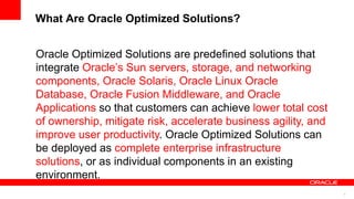 What Are Oracle Optimized Solutions?
6
Oracle Optimized Solutions are predefined solutions that
integrate Oracle’s Sun servers, storage, and networking
components, Oracle Solaris, Oracle Linux Oracle
Database, Oracle Fusion Middleware, and Oracle
Applications so that customers can achieve lower total cost
of ownership, mitigate risk, accelerate business agility, and
improve user productivity. Oracle Optimized Solutions can
be deployed as complete enterprise infrastructure
solutions, or as individual components in an existing
environment.
 