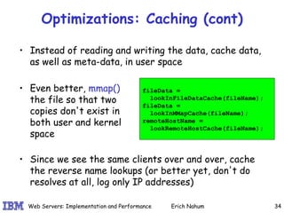 Optimizations: Caching (cont) Instead of reading and writing the data, cache data, as well as meta-data, in user space fileData =  lookInFileDataCache(fileName); fileData =  lookInMMapCache(fileName); remoteHostName =  lookRemoteHostCache(fileName); Since we see the same clients over and over, cache the reverse name lookups (or better yet, don't do resolves at all, log only IP addresses) Even better,  mmap()  the file so that two copies don't exist in both user and kernel space 