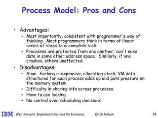 Process Model: Pros and Cons Advantages:  Most importantly, consistent with programmer's way of thinking.  Most programmers think in terms of linear series of steps to accomplish task.  Processes are protected from one another; can't nuke data in some other address space.  Similarly, if one crashes, others unaffected. Disadvantages: Slow.  Forking is expensive, allocating stack, VM data structures for each process adds up and puts pressure on the memory system.  Difficulty in sharing info across processes. Have to use locking. No control over scheduling decisions. 