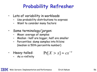 Probability Refresher Lots of variability in workloads Use probability distributions to express Want to consider many factors Some terminology/jargon: Mean: average of samples Median : half are bigger, half are smaller Percentiles: dump samples into N bins (median is 50th percentile number) Heavy-tailed:  As x->infinity 