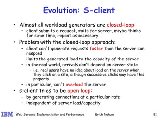 Evolution: S-client Almost all workload generators are  closed-loop : client submits a request, waits for server, maybe thinks for some time, repeat as necessary Problem with the closed-loop approach: client can't generate requests  faster  than the server can respond limits the generated load to the capacity of the server in the real world, arrivals don’t depend on server state  i.e., real users have no idea about load on the server when they click on a site, although successive clicks may have this property in particular, can't  overload  the server s-client tries to be  open-loop : by generating connections at a particular rate  independent of server load/capacity 