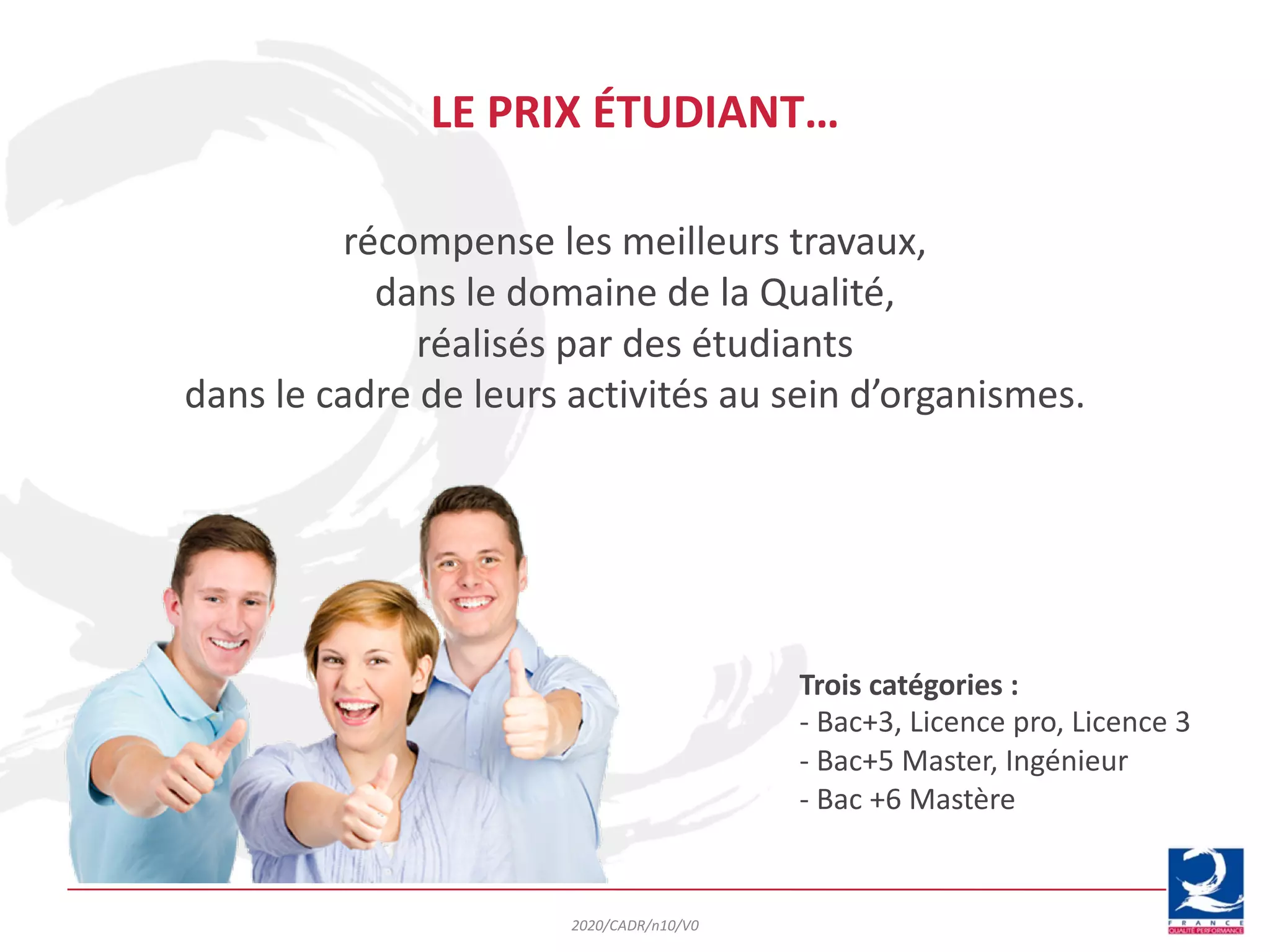 récompense les meilleurs travaux,
dans le domaine de la Qualité,
réalisés par des étudiants
dans le cadre de leurs activités au sein d’organismes.
LE PRIX ÉTUDIANT…
Trois catégories :
- Bac+3, Licence pro, Licence 3
- Bac+5 Master, Ingénieur
- Bac +6 Mastère
2020/CADR/n10/V0
 