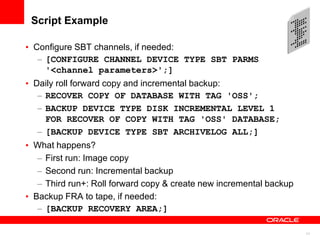11
Script Example
• Configure SBT channels, if needed:
– [CONFIGURE CHANNEL DEVICE TYPE SBT PARMS
'<channel parameters>';]
• Daily roll forward copy and incremental backup:
– RECOVER COPY OF DATABASE WITH TAG 'OSS';
– BACKUP DEVICE TYPE DISK INCREMENTAL LEVEL 1
FOR RECOVER OF COPY WITH TAG 'OSS' DATABASE;
– [BACKUP DEVICE TYPE SBT ARCHIVELOG ALL;]
• What happens?
– First run: Image copy
– Second run: Incremental backup
– Third run+: Roll forward copy & create new incremental backup
• Backup FRA to tape, if needed:
– [BACKUP RECOVERY AREA;]
 