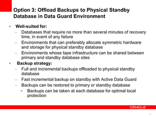 13
Option 3: Offload Backups to Physical Standby
Database in Data Guard Environment
• Well-suited for:
– Databases that require no more than several minutes of recovery
time, in event of any failure
– Environments that can preferably allocate symmetric hardware
and storage for physical standby database
– Environments whose tape infrastructure can be shared between
primary and standby database sites
• Backup strategy:
– Full and incremental backups offloaded to physical standby
database
– Fast incremental backup on standby with Active Data Guard
– Backups can be restored to primary or standby database
• Backups can be taken at each database for optimal local
protection
 