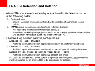 16
FRA File Retention and Deletion
• When FRA space needs exceed quota, automatic file deletion occurs
in the following order:
1. Flashback logs
• Oldest Flashback time can be affected (with exception of guaranteed restore
points)
2. RMAN backup pieces/copies and archived redo logs that are:
• Not needed to maintain RMAN retention policy, or
• Have been backed up to tape (via DEVICE TYPE SBT) or secondary disk location
(via BACKUP RECOVERY AREA TO DESTINATION ‘..’)
• If archived log deletion policy is configured as:
– APPLIED ON [ALL] STANDBY
• Archived log must have been applied to mandatory or all standby databases
– SHIPPED TO [ALL] STANDBY
• Archived log must have been transferred to mandatory or all standby databases
– BACKED UP <N> TIMES TO DEVICE TYPE [DISK | SBT]
• Archived log must have been backed up at least <N> times
– If [APPLIED or SHIPPED] and BACKED UP policies are configured, both conditions
must be satisfied for an archived log to be considered for deletion.
 