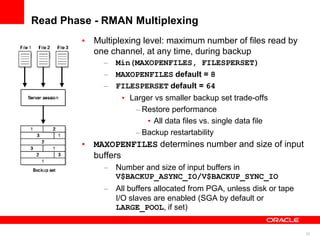 23
Read Phase - RMAN Multiplexing
• Multiplexing level: maximum number of files read by
one channel, at any time, during backup
– Min(MAXOPENFILES, FILESPERSET)
– MAXOPENFILES default = 8
– FILESPERSET default = 64
• Larger vs smaller backup set trade-offs
– Restore performance
• All data files vs. single data file
– Backup restartability
• MAXOPENFILES determines number and size of input
buffers
– Number and size of input buffers in
V$BACKUP_ASYNC_IO/V$BACKUP_SYNC_IO
– All buffers allocated from PGA, unless disk or tape
I/O slaves are enabled (SGA by default or
LARGE_POOL, if set)
 