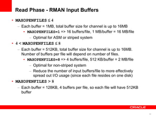 24
Read Phase - RMAN Input Buffers
• MAXOPENFILES ≤ 4
– Each buffer = 1MB, total buffer size for channel is up to 16MB
• MAXOPENFILES=1 => 16 buffers/file, 1 MB/buffer = 16 MB/file
– Optimal for ASM or striped system
• 4 < MAXOPENFILES ≤ 8
– Each buffer = 512KB, total buffer size for channel is up to 16MB.
Number of buffers per file will depend on number of files.
• MAXOPENFILES=8 => 4 buffers/file, 512 KB/buffer = 2 MB/file
– Optimal for non-striped system
– Reduce the number of input buffers/file to more effectively
spread out I/O usage (since each file resides on one disk)
• MAXOPENFILES > 8
– Each buffer = 128KB, 4 buffers per file, so each file will have 512KB
buffer
 