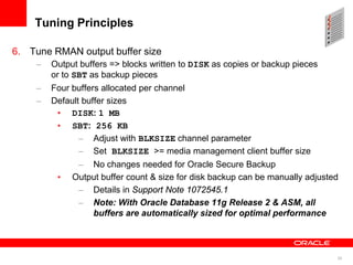 28
Tuning Principles
6. Tune RMAN output buffer size
– Output buffers => blocks written to DISK as copies or backup pieces
or to SBT as backup pieces
– Four buffers allocated per channel
– Default buffer sizes
• DISK: 1 MB
• SBT: 256 KB
– Adjust with BLKSIZE channel parameter
– Set BLKSIZE >= media management client buffer size
– No changes needed for Oracle Secure Backup
• Output buffer count & size for disk backup can be manually adjusted
– Details in Support Note 1072545.1
– Note: With Oracle Database 11g Release 2 & ASM, all
buffers are automatically sized for optimal performance
 