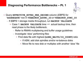 30
Diagnosing Performance Bottlenecks – Pt. 1
• Query EFFECTIVE_BYTES_PER_SECOND column (EBPS) for
‘AGGREGATE’row in V$BACKUP_ASYNC_IO or V$BACKUP_SYNC_IO
– If EBPS < storage media throughput, run BACKUP VALIDATE
• Case 1: BACKUP VALIDATE time ~= actual backup time, then
read phase is the likely bottleneck.
– Refer to RMAN multiplexing and buffer usage guidelines
– Investigate ‘slow’ performing files
• Find data file with highest (LONG_WAITS/IO_COUNT)ratio
• If ASM, add disk spindles and/or re-balance disks
• Move file to new disk or multiplex with another ‘slow’ file
 