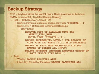 42
Backup Strategy
• RPO – Anytime within the last 24 hours, Backup window of 24 hours
• RMAN Incrementally Updated Backup Strategy
• Disk - Flash Recovery Area (FRA)
• Daily Incremental update of image copy with ‘SYSDATE – 1’
• Daily Level 1 Differential Incremental Backups
• Daily Script:
{ RECOVER COPY OF DATABASE WITH TAG
'WEEKLY_FULL_BKUP'
UNTIL TIME 'SYSDATE - 1';
BACKUP INCREMENTAL LEVEL 1 FOR RECOVER OF
COPY WITH TAG WEEKLY_FULL_BKUP DATABASE;
BACKUP AS BACKUPSET ARCHIVELOG ALL NOT
BACKED UP DELETE ALL INPUT;
DELETE NOPROMPT OBSOLETE RECOVERY WINDOW OF
1 DAYS DEVICE TYPE DISK; }
• Tape
• Weekly: BACKUP RECOVERY AREA
• Each day, for rest of the week: BACKUP BACKUPSET ALL
 