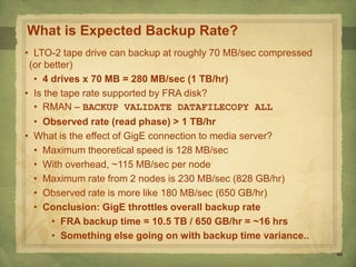 45
What is Expected Backup Rate?
• LTO-2 tape drive can backup at roughly 70 MB/sec compressed
(or better)
• 4 drives x 70 MB = 280 MB/sec (1 TB/hr)
• Is the tape rate supported by FRA disk?
• RMAN – BACKUP VALIDATE DATAFILECOPY ALL
• Observed rate (read phase) > 1 TB/hr
• What is the effect of GigE connection to media server?
• Maximum theoretical speed is 128 MB/sec
• With overhead, ~115 MB/sec per node
• Maximum rate from 2 nodes is 230 MB/sec (828 GB/hr)
• Observed rate is more like 180 MB/sec (650 GB/hr)
• Conclusion: GigE throttles overall backup rate
• FRA backup time = 10.5 TB / 650 GB/hr = ~16 hrs
• Something else going on with backup time variance..
 