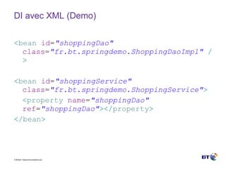 DI avec XML (Demo) < bean   id = &quot;shoppingDao&quot;   class = &quot;fr.bt.springdemo.ShoppingDaoImpl&quot;   /> < bean   id = &quot;shoppingService&quot;   class = &quot;fr.bt.springdemo.ShoppingService&quot; > < property   name = &quot;shoppingDao&quot;   ref = &quot;shoppingDao&quot; ></ property > </ bean > 