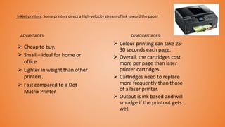 Inkjet printers: Some printers direct a high-velocity stream of ink toward the paper
ADVANTAGES: DISADVANTAGES:
 