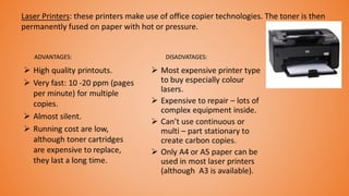 Laser Printers: these printers make use of office copier technologies. The toner is then
permanently fused on paper with hot or pressure.
ADVANTAGES: DISADVATAGES:
 